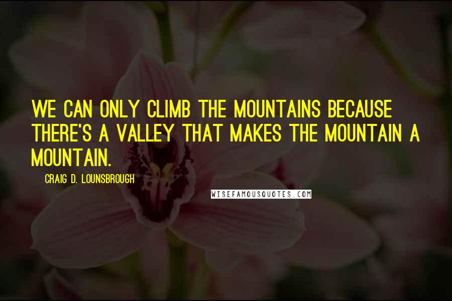 Craig D. Lounsbrough Quotes: We can only climb the mountains because there's a valley that makes the mountain a mountain.