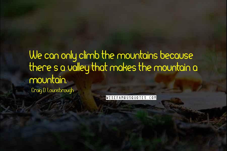 Craig D. Lounsbrough Quotes: We can only climb the mountains because there's a valley that makes the mountain a mountain.