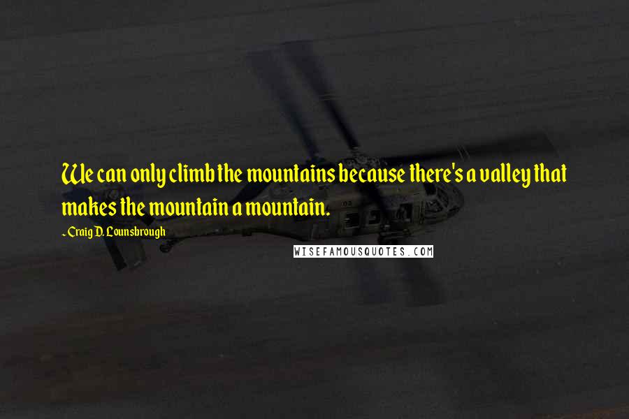 Craig D. Lounsbrough Quotes: We can only climb the mountains because there's a valley that makes the mountain a mountain.