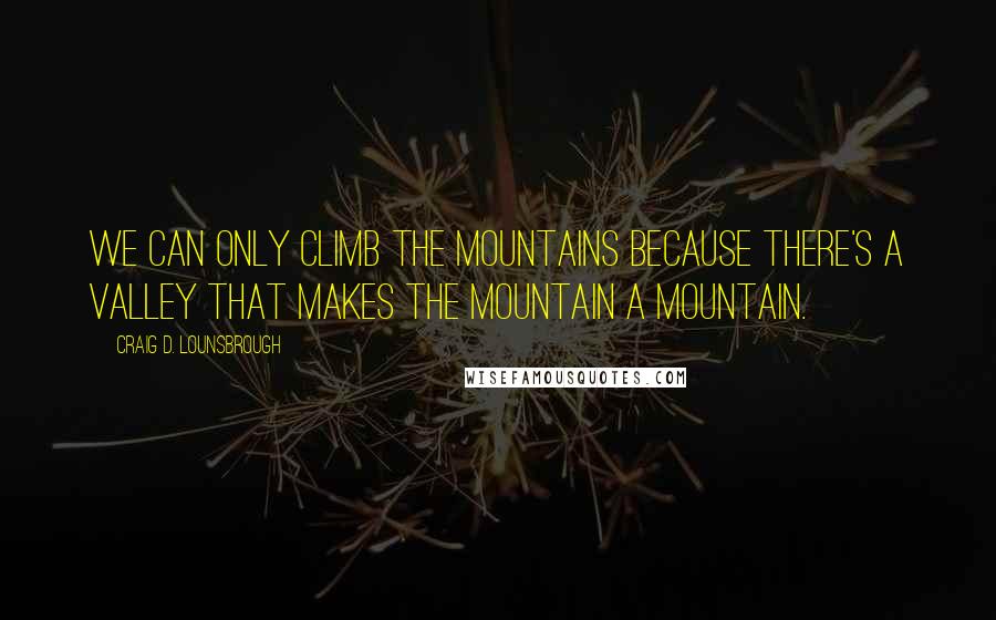 Craig D. Lounsbrough Quotes: We can only climb the mountains because there's a valley that makes the mountain a mountain.