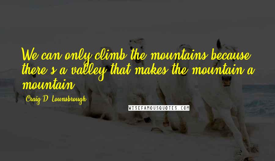 Craig D. Lounsbrough Quotes: We can only climb the mountains because there's a valley that makes the mountain a mountain.