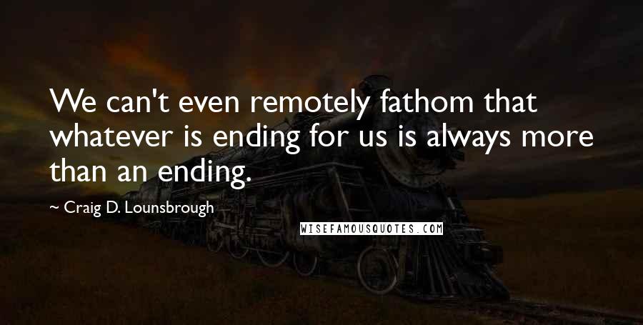 Craig D. Lounsbrough Quotes: We can't even remotely fathom that whatever is ending for us is always more than an ending.