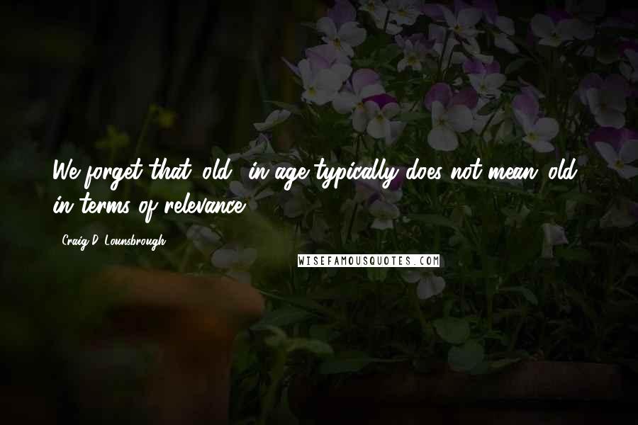 Craig D. Lounsbrough Quotes: We forget that 'old' in age typically does not mean 'old' in terms of relevance.