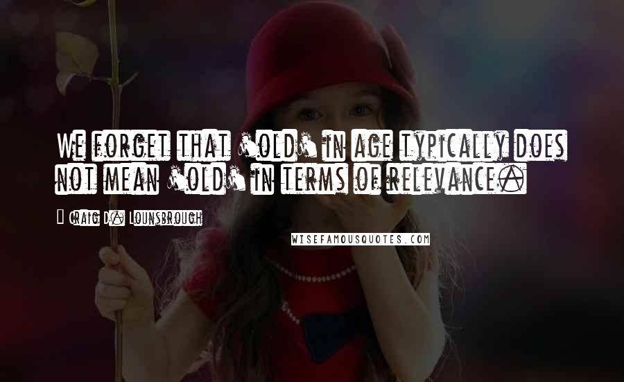 Craig D. Lounsbrough Quotes: We forget that 'old' in age typically does not mean 'old' in terms of relevance.