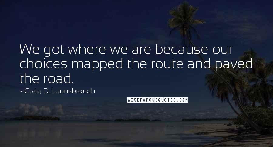 Craig D. Lounsbrough Quotes: We got where we are because our choices mapped the route and paved the road.