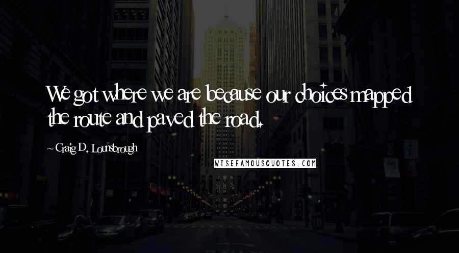 Craig D. Lounsbrough Quotes: We got where we are because our choices mapped the route and paved the road.