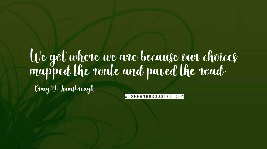 Craig D. Lounsbrough Quotes: We got where we are because our choices mapped the route and paved the road.