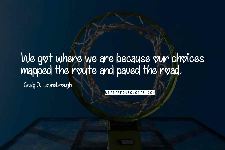 Craig D. Lounsbrough Quotes: We got where we are because our choices mapped the route and paved the road.