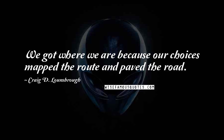 Craig D. Lounsbrough Quotes: We got where we are because our choices mapped the route and paved the road.