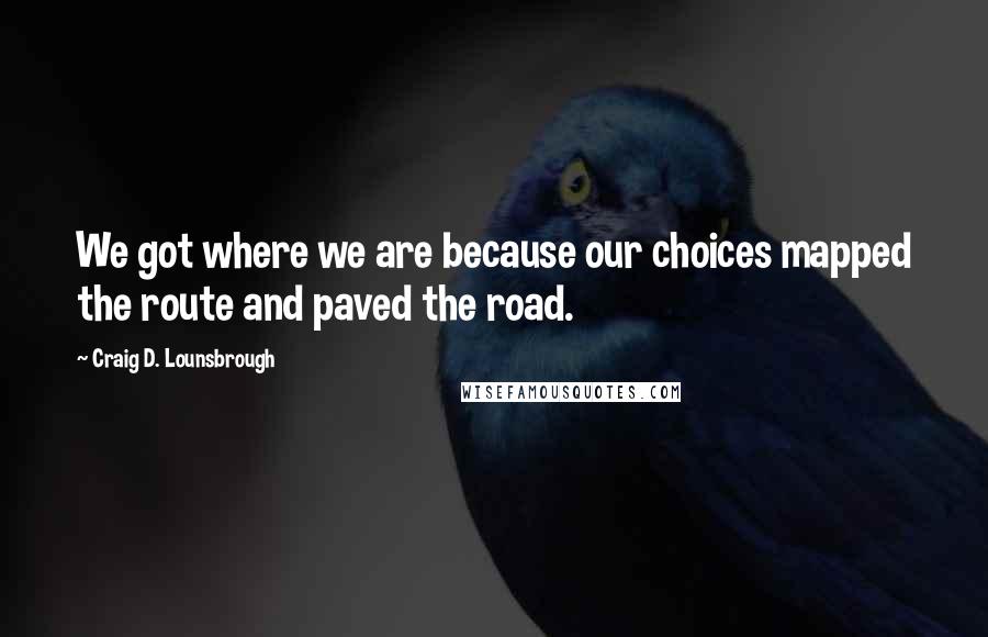 Craig D. Lounsbrough Quotes: We got where we are because our choices mapped the route and paved the road.