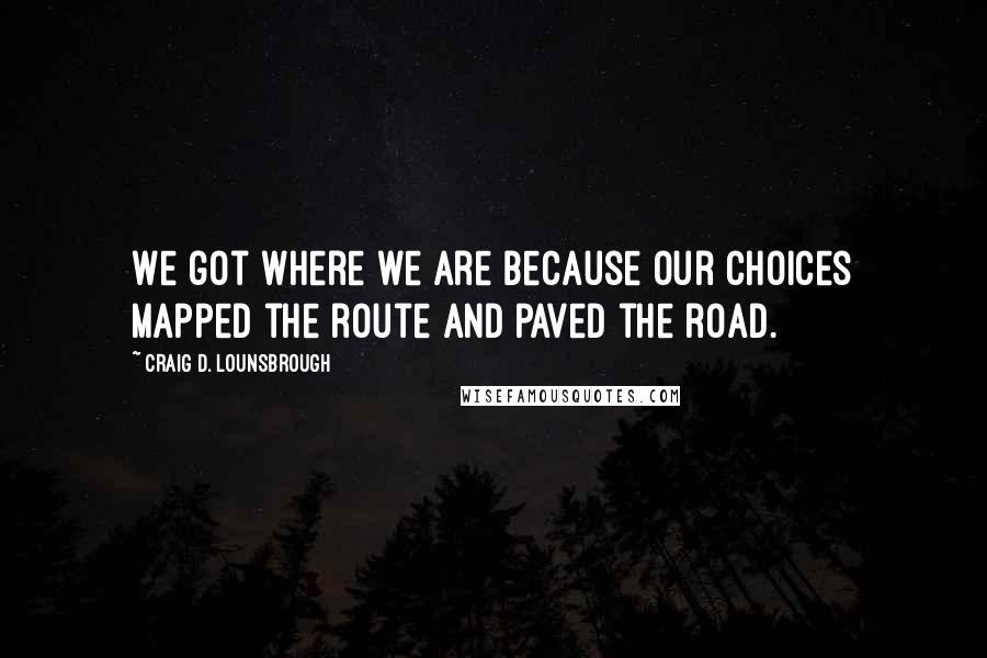 Craig D. Lounsbrough Quotes: We got where we are because our choices mapped the route and paved the road.