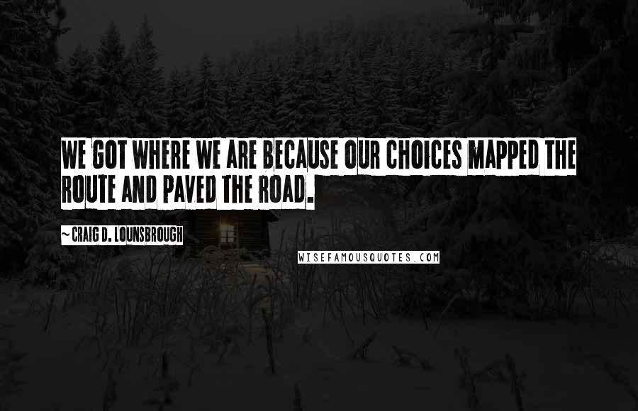 Craig D. Lounsbrough Quotes: We got where we are because our choices mapped the route and paved the road.