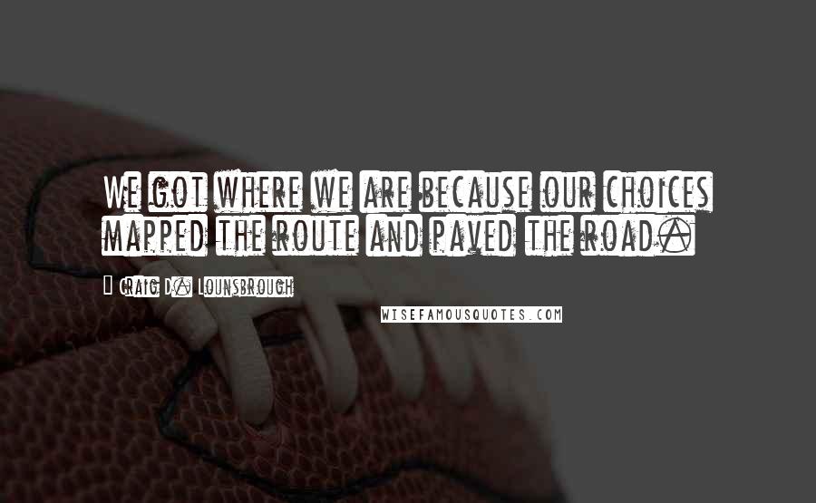 Craig D. Lounsbrough Quotes: We got where we are because our choices mapped the route and paved the road.