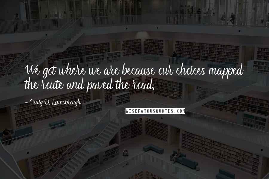 Craig D. Lounsbrough Quotes: We got where we are because our choices mapped the route and paved the road.