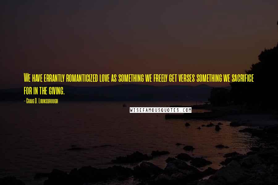 Craig D. Lounsbrough Quotes: We have errantly romanticized love as something we freely get verses something we sacrifice for in the giving.