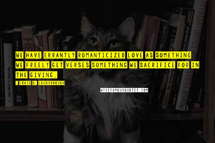 Craig D. Lounsbrough Quotes: We have errantly romanticized love as something we freely get verses something we sacrifice for in the giving.