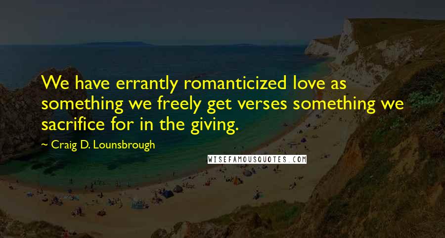 Craig D. Lounsbrough Quotes: We have errantly romanticized love as something we freely get verses something we sacrifice for in the giving.