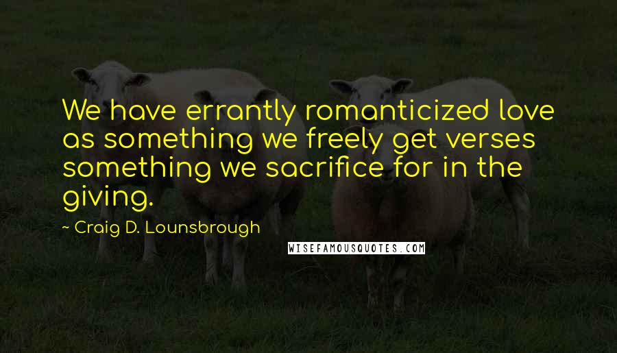 Craig D. Lounsbrough Quotes: We have errantly romanticized love as something we freely get verses something we sacrifice for in the giving.