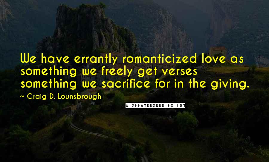 Craig D. Lounsbrough Quotes: We have errantly romanticized love as something we freely get verses something we sacrifice for in the giving.