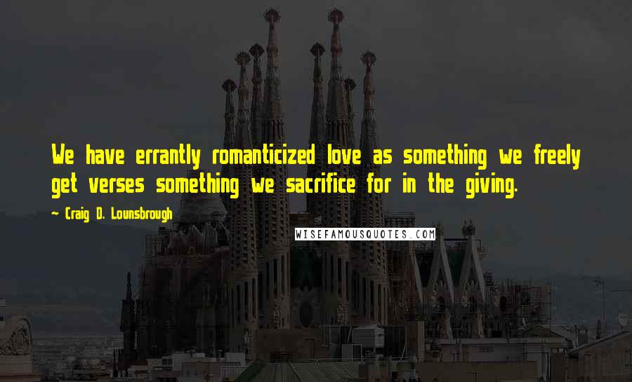 Craig D. Lounsbrough Quotes: We have errantly romanticized love as something we freely get verses something we sacrifice for in the giving.