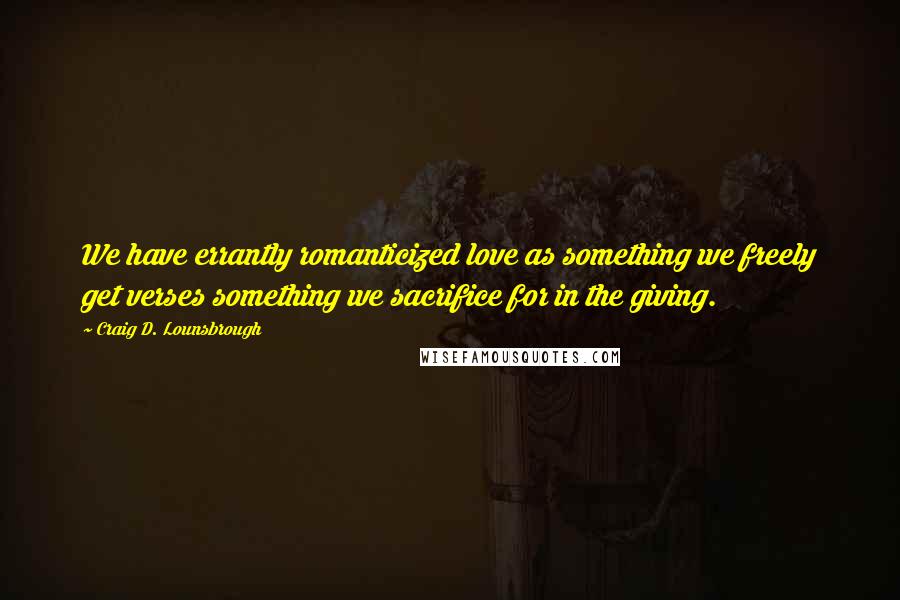 Craig D. Lounsbrough Quotes: We have errantly romanticized love as something we freely get verses something we sacrifice for in the giving.