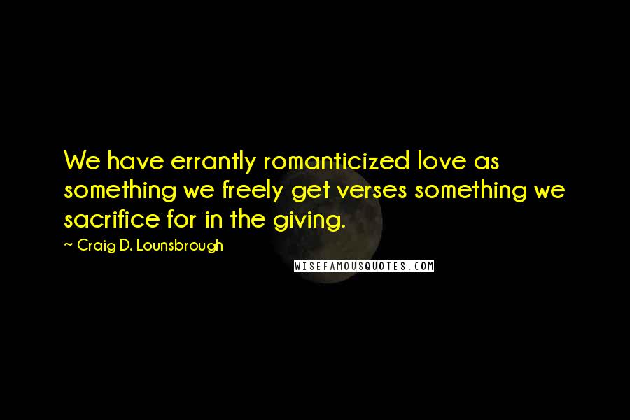 Craig D. Lounsbrough Quotes: We have errantly romanticized love as something we freely get verses something we sacrifice for in the giving.