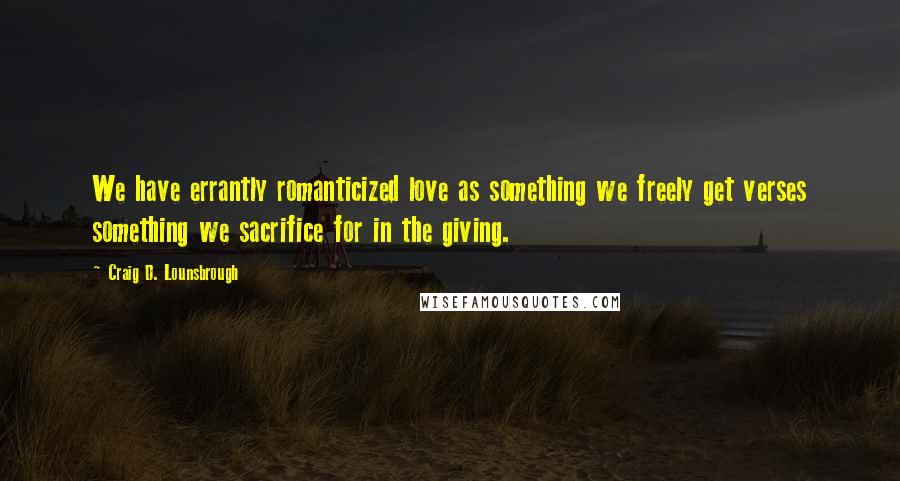 Craig D. Lounsbrough Quotes: We have errantly romanticized love as something we freely get verses something we sacrifice for in the giving.