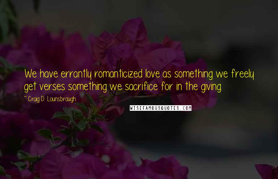 Craig D. Lounsbrough Quotes: We have errantly romanticized love as something we freely get verses something we sacrifice for in the giving.