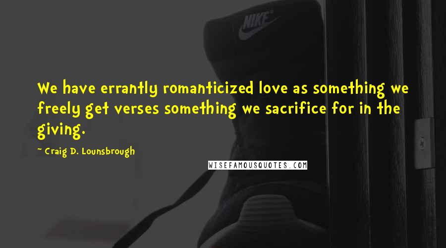 Craig D. Lounsbrough Quotes: We have errantly romanticized love as something we freely get verses something we sacrifice for in the giving.
