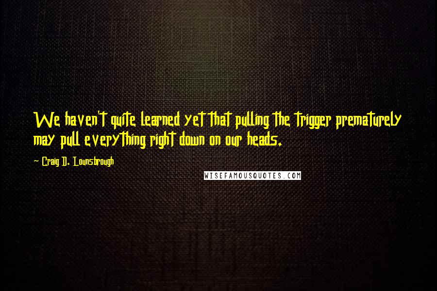 Craig D. Lounsbrough Quotes: We haven't quite learned yet that pulling the trigger prematurely may pull everything right down on our heads.