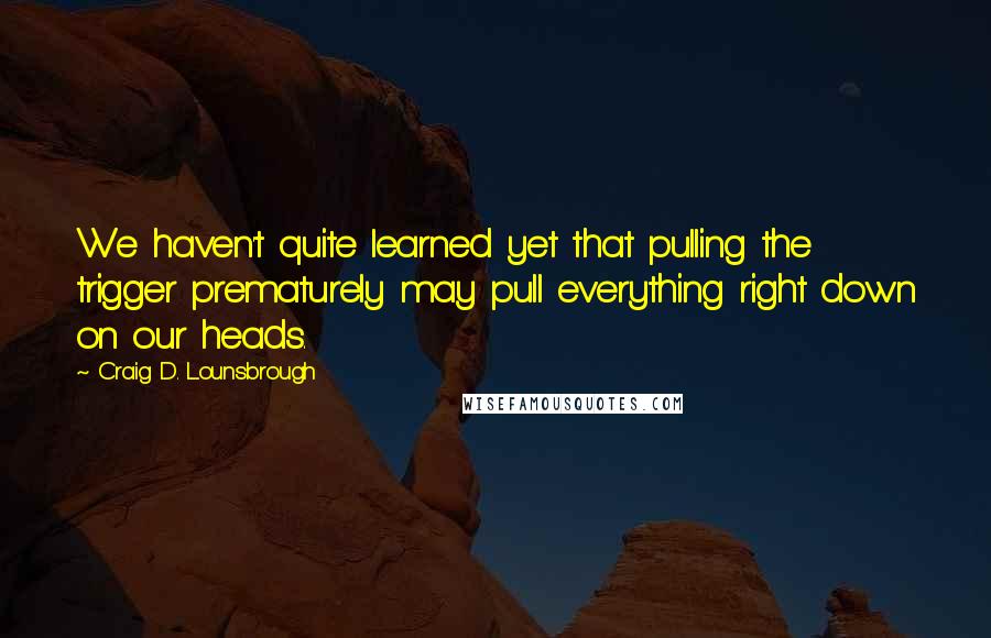 Craig D. Lounsbrough Quotes: We haven't quite learned yet that pulling the trigger prematurely may pull everything right down on our heads.