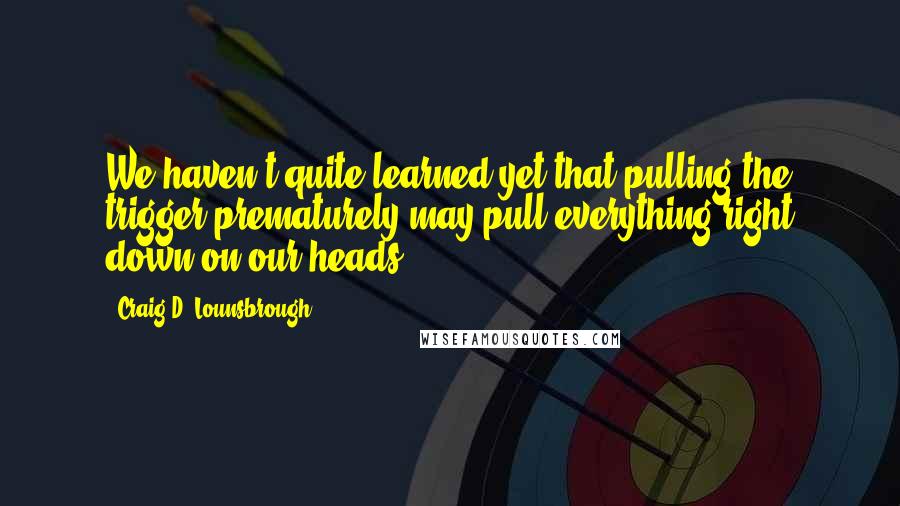 Craig D. Lounsbrough Quotes: We haven't quite learned yet that pulling the trigger prematurely may pull everything right down on our heads.