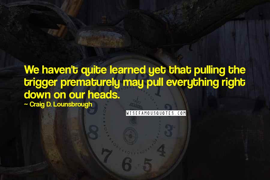 Craig D. Lounsbrough Quotes: We haven't quite learned yet that pulling the trigger prematurely may pull everything right down on our heads.