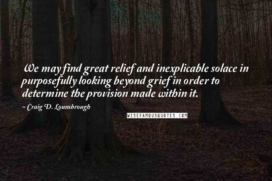 Craig D. Lounsbrough Quotes: We may find great relief and inexplicable solace in purposefully looking beyond grief in order to determine the provision made within it.