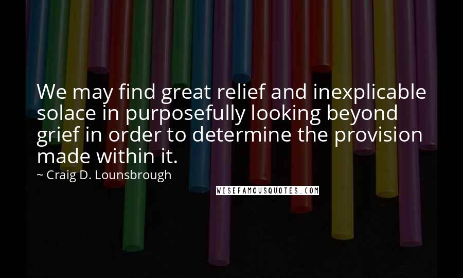 Craig D. Lounsbrough Quotes: We may find great relief and inexplicable solace in purposefully looking beyond grief in order to determine the provision made within it.