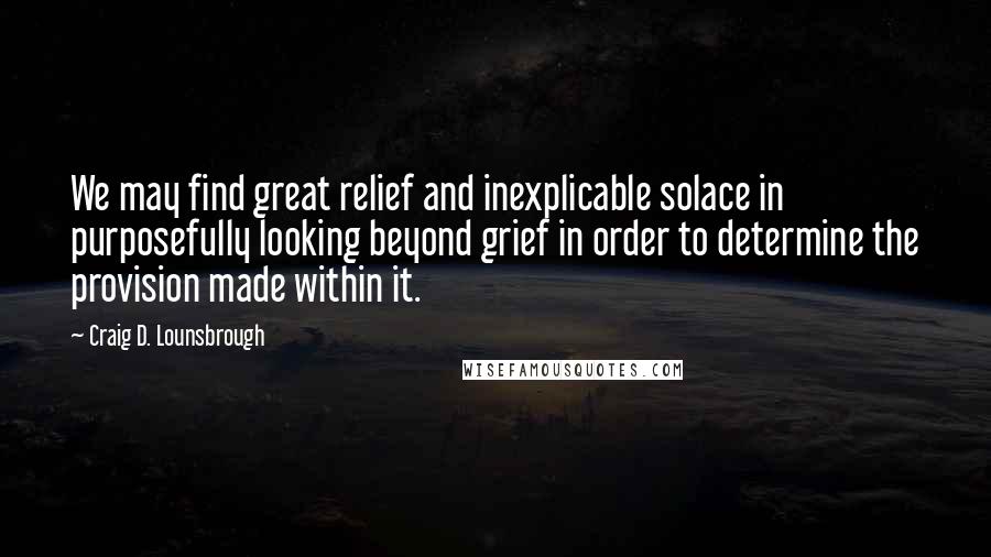 Craig D. Lounsbrough Quotes: We may find great relief and inexplicable solace in purposefully looking beyond grief in order to determine the provision made within it.