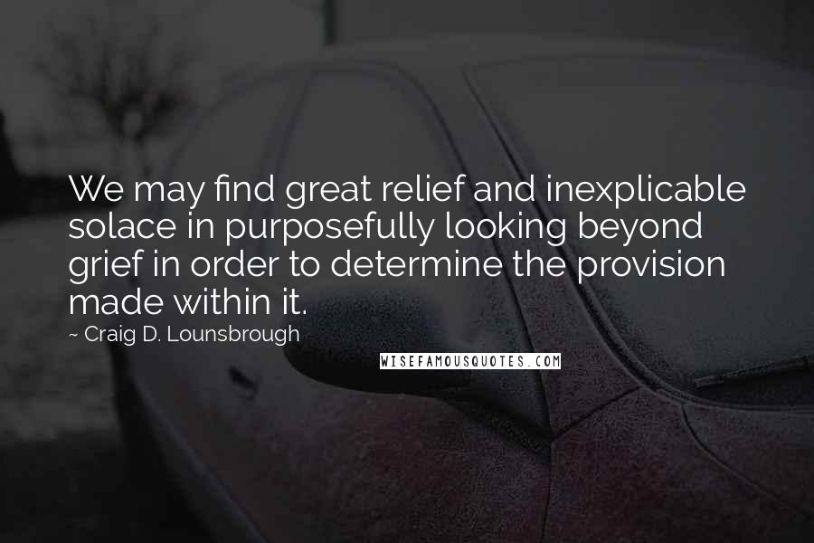 Craig D. Lounsbrough Quotes: We may find great relief and inexplicable solace in purposefully looking beyond grief in order to determine the provision made within it.