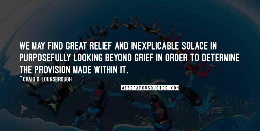 Craig D. Lounsbrough Quotes: We may find great relief and inexplicable solace in purposefully looking beyond grief in order to determine the provision made within it.