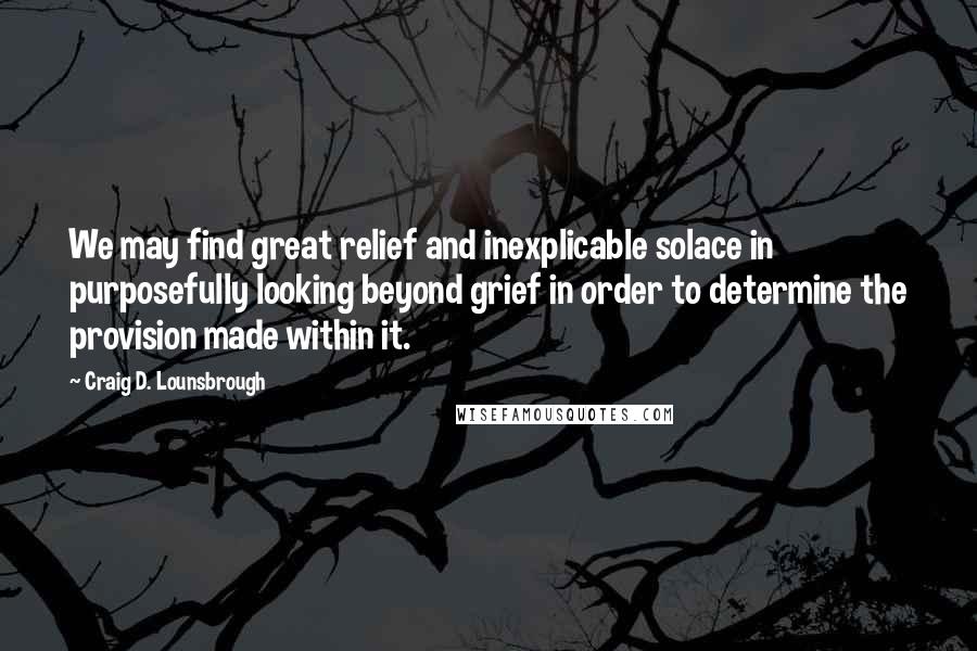 Craig D. Lounsbrough Quotes: We may find great relief and inexplicable solace in purposefully looking beyond grief in order to determine the provision made within it.