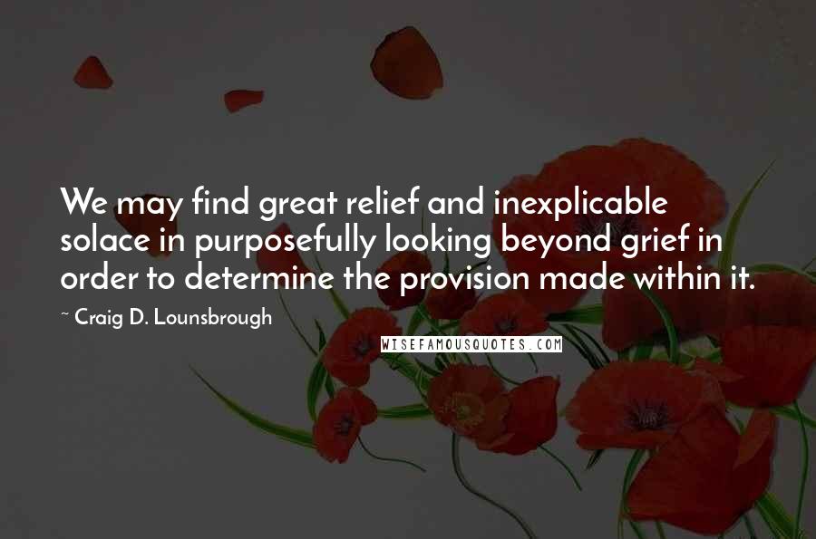 Craig D. Lounsbrough Quotes: We may find great relief and inexplicable solace in purposefully looking beyond grief in order to determine the provision made within it.