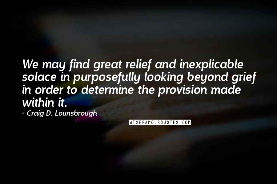 Craig D. Lounsbrough Quotes: We may find great relief and inexplicable solace in purposefully looking beyond grief in order to determine the provision made within it.