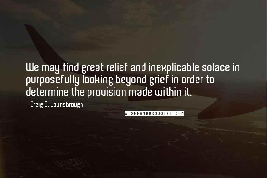 Craig D. Lounsbrough Quotes: We may find great relief and inexplicable solace in purposefully looking beyond grief in order to determine the provision made within it.