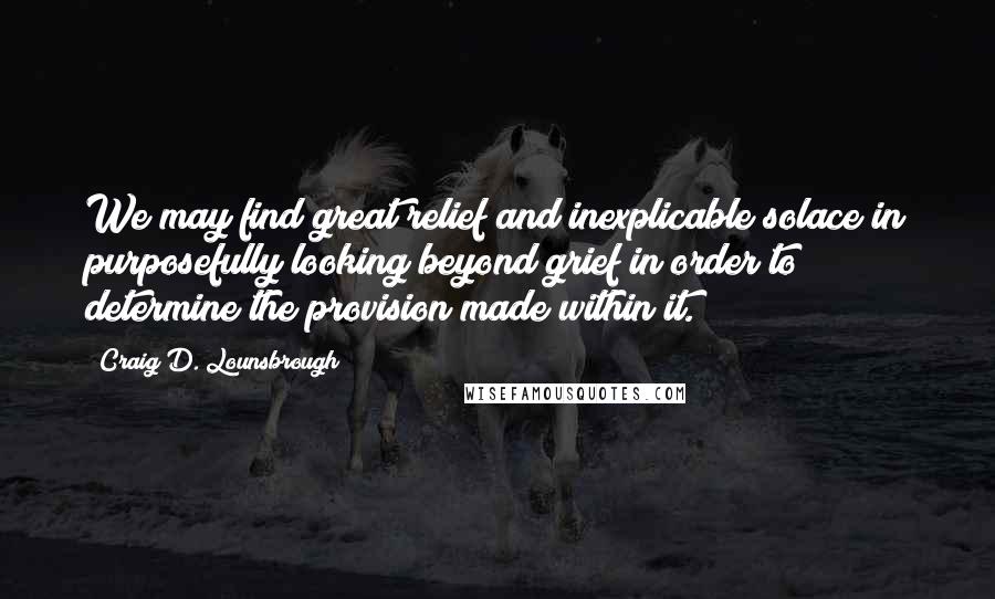 Craig D. Lounsbrough Quotes: We may find great relief and inexplicable solace in purposefully looking beyond grief in order to determine the provision made within it.