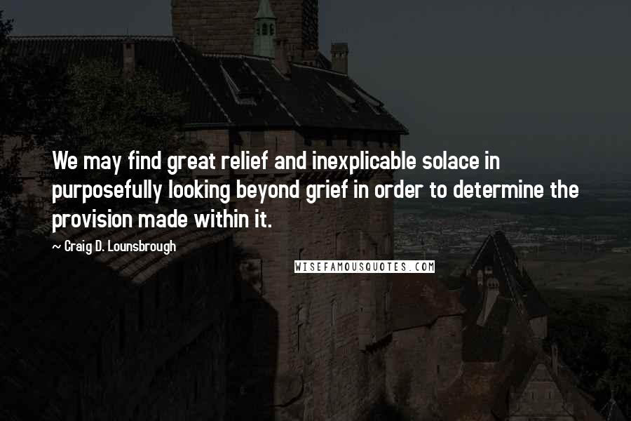 Craig D. Lounsbrough Quotes: We may find great relief and inexplicable solace in purposefully looking beyond grief in order to determine the provision made within it.