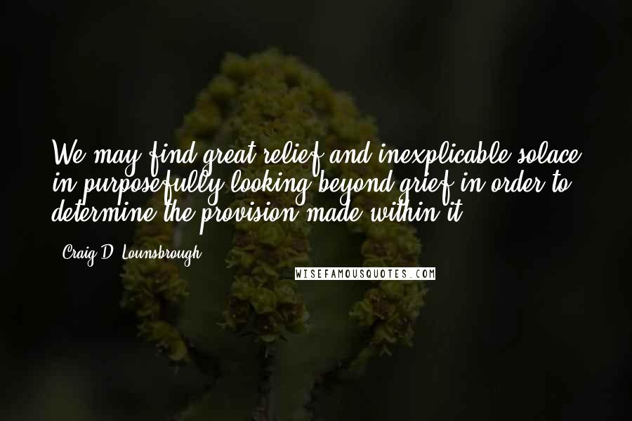 Craig D. Lounsbrough Quotes: We may find great relief and inexplicable solace in purposefully looking beyond grief in order to determine the provision made within it.