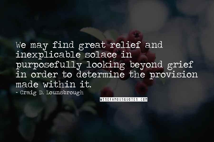 Craig D. Lounsbrough Quotes: We may find great relief and inexplicable solace in purposefully looking beyond grief in order to determine the provision made within it.