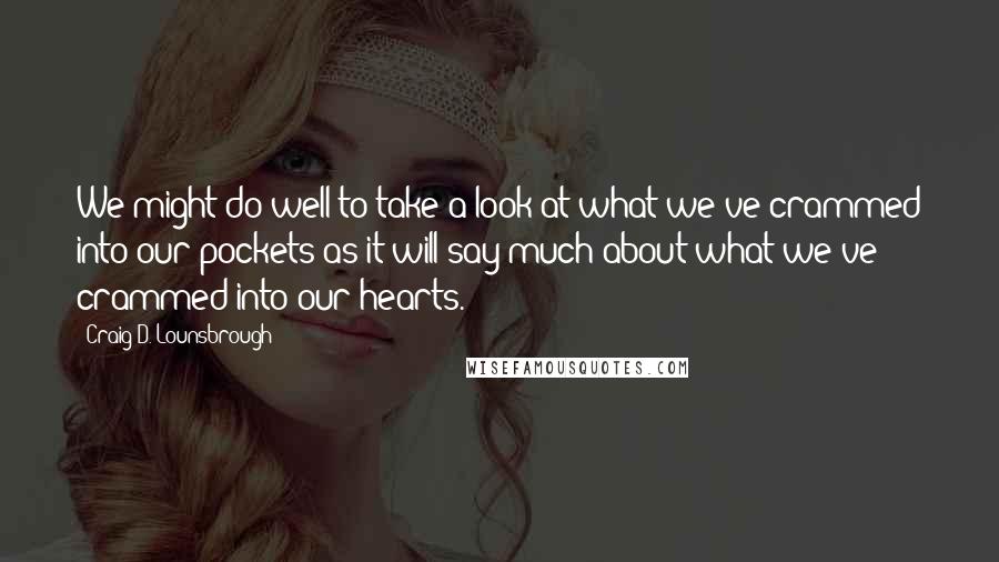 Craig D. Lounsbrough Quotes: We might do well to take a look at what we've crammed into our pockets as it will say much about what we've crammed into our hearts.