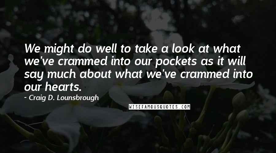 Craig D. Lounsbrough Quotes: We might do well to take a look at what we've crammed into our pockets as it will say much about what we've crammed into our hearts.