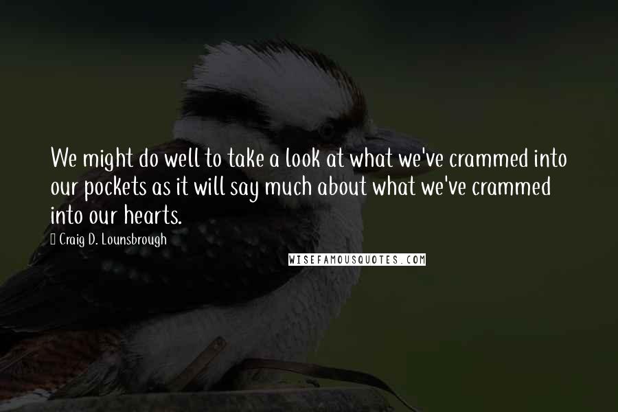 Craig D. Lounsbrough Quotes: We might do well to take a look at what we've crammed into our pockets as it will say much about what we've crammed into our hearts.