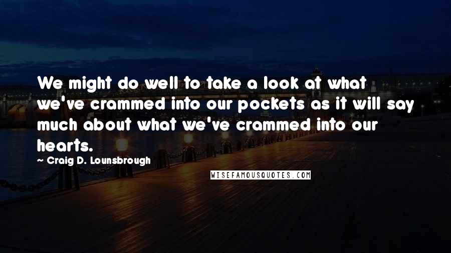 Craig D. Lounsbrough Quotes: We might do well to take a look at what we've crammed into our pockets as it will say much about what we've crammed into our hearts.